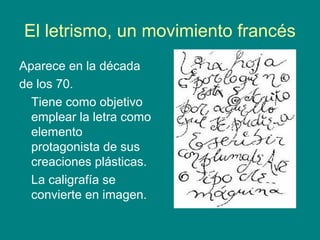 El letrismo, un movimiento francés 
Aparece en la década 
de los 70. 
Tiene como objetivo 
emplear la letra como 
elemento 
protagonista de sus 
creaciones plásticas. 
La caligrafía se 
convierte en imagen. 
 