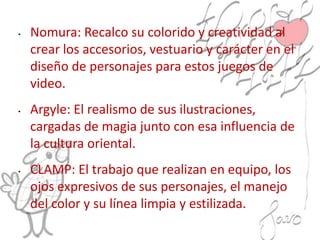 • Nomura: Recalco su colorido y creatividad al
crear los accesorios, vestuario y carácter en el
diseño de personajes para estos juegos de
video.
• Argyle: El realismo de sus ilustraciones,
cargadas de magia junto con esa influencia de
la cultura oriental.
• CLAMP: El trabajo que realizan en equipo, los
ojos expresivos de sus personajes, el manejo
del color y su línea limpia y estilizada.
 