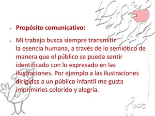 • Propósito comunicativo:
• Mi trabajo busca siempre transmitir
la esencia humana, a través de lo semiótico de
manera que el público se pueda sentir
identificado con lo expresado en las
ilustraciones. Por ejemplo a las ilustraciones
dirigidas a un público infantil me gusta
imprimirles colorido y alegría.
 