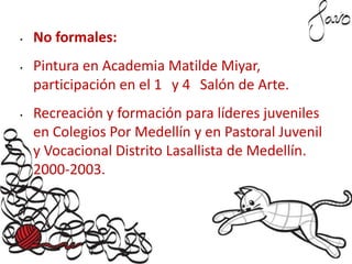 • No formales:
• Pintura en Academia Matilde Miyar,
participación en el 1 y 4 Salón de Arte.
• Recreación y formación para líderes juveniles
en Colegios Por Medellín y en Pastoral Juvenil
y Vocacional Distrito Lasallista de Medellín.
2000-2003.
 