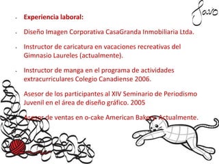 • Experiencia laboral:
• Diseño Imagen Corporativa CasaGranda Inmobiliaria Ltda.
• Instructor de caricatura en vacaciones recreativas del
Gimnasio Laureles (actualmente).
• Instructor de manga en el programa de actividades
extracurriculares Colegio Canadiense 2006.
• Asesor de los participantes al XIV Seminario de Periodismo
Juvenil en el área de diseño gráfico. 2005
• Asesor de ventas en o-cake American Bakery. Actualmente.
 