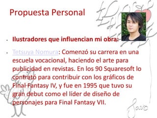 Propuesta Personal
• Ilustradores que influencian mi obra:
• Tetsuya Nomura: Comenzó su carrera en una
escuela vocacional, haciendo el arte para
publicidad en revistas. En los 90 Squaresoft lo
contrató para contribuir con los gráficos de
Final Fantasy IV, y fue en 1995 que tuvo su
gran debut como el líder de diseño de
personajes para Final Fantasy VII.
 
