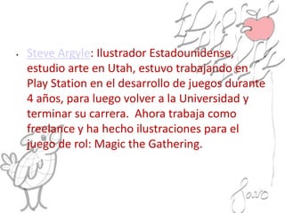 • Steve Argyle: Ilustrador Estadounidense,
estudio arte en Utah, estuvo trabajando en
Play Station en el desarrollo de juegos durante
4 años, para luego volver a la Universidad y
terminar su carrera. Ahora trabaja como
freelance y ha hecho ilustraciones para el
juego de rol: Magic the Gathering.
 