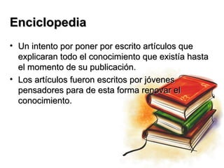 Enciclopedia
• Un intento por poner por escrito artículos que
  explicaran todo el conocimiento que existía hasta
  el momento de su publicación.
• Los artículos fueron escritos por jóvenes
  pensadores para de esta forma renovar el
  conocimiento.
 