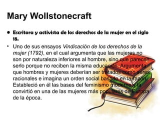 Mary Wollstonecraft
• Escritora y activista de los derechos de la mujer en el siglo
  18.
• Uno de sus ensayos Vindicación de los derechos de la
  mujer (1792), en el cual argumenta que las mujeres no
  son por naturaleza inferiores al hombre, sino que parecen
  serlo porque no reciben la misma educación. Argumenta
  que hombres y mujeres deberían ser tratados como seres
  racionales e imagina un orden social basado en la razón.
  Estableció en él las bases del feminismo moderno y la
  convirtió en una de las mujeres más populares de Europa
  de la época.
 