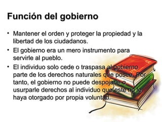Función del gobierno
• Mantener el orden y proteger la propiedad y la
  libertad de los ciudadanos.
• El gobierno era un mero instrumento para
  servirle al pueblo.
• El individuo solo cede o traspasa al gobierno
  parte de los derechos naturales que posee. Por
  tanto, el gobierno no puede despojarle o
  usurparle derechos al individuo que este no le
  haya otorgado por propia voluntad.
 