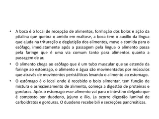 • A boca é o local de recepção de alimentos, formação dos bolos e ação da
ptialina que quebra o amido em maltose, a boca tem o auxilio da língua
que ajuda na trituração e deglutição dos alimentos, move a comida para o
esôfago, imediatamente após a passagem pela lingua o alimento passa
pela faringe que é uma via comum tanto para alimentos quanto a
passagem de ar.
• O alimento chega ao esôfago que é um tubo muscular que se estende da
faringe ao estomago, o alimento e água são movimentados por músculos
que através de movimentos peristálticos levando o alimento ao estomago.
• O estômago é o local onde é recebido o bolo alimentar, tem função de
mistura e armazenamento de alimento, começa a digestão de proteínas e
gorduras. Após o estomago esse alimento vai para o intestino delgado que
é composto por duodeno, jejuno e ílio, La ocorre digestão luminal de
carboidratos e gorduras. O duodeno recebe bili e secreções pancreáticas.
 
