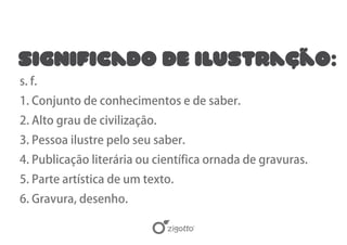 Significado de Ilustração:
s. f.
1. Conjunto de conhecimentos e de saber.
2. Alto grau de civilização.
3. Pessoa ilustre pelo seu saber.
4. Publicação literária ou científica ornada de gravuras.
5. Parte artística de um texto.
6. Gravura, desenho.
 