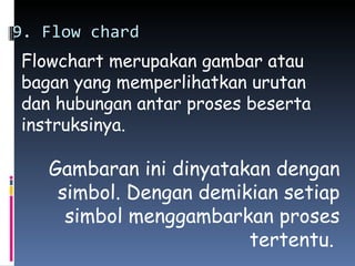 9. Flow chard
Flowchart merupakan gambar atau
bagan yang memperlihatkan urutan
dan hubungan antar proses beserta
instruksinya.

   Gambaran ini dinyatakan dengan
    simbol. Dengan demikian setiap
     simbol menggambarkan proses
                        tertentu.
 