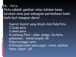 10. Peta
 Peta adalah gambar atau lukisan kese-
 luruhan atau pun sebagian permukaan bumi
 baik laut maupun darat.
   Syarat-Syarat yang Wajib Ada Pada Peta
   2.Judul peta
   3.Skala peta
   4.Lambang Peta : jalan, sungai, ibu kota,
   pelabuhan, batas wiayah, dll
   5.Garis pinggir peta
   6.Petunjuk arah mata angin : utara, selatan,
   timur, barat , dll
 