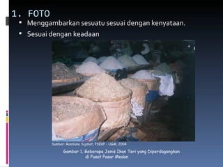 1. FOTO
  Menggambarkan sesuatu sesuai dengan kenyataan.
  Sesuai dengan keadaan




          Sumber: Rosdiana Sijabat, PSEKP - UGM, 2004

                Gambar 1. Beberapa Jenis Ikan Teri yang Diperdagangkan
                          di Pusat Pasar Medan
 