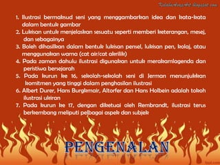 1. Ilustrasi bermaksud seni yang menggambarkan idea dan kata-kata
   dalam bentuk gambar
2. Lukisan untuk menjelaskan sesuatu seperti memberi keterangan, mesej,
    dan sebagainya
3. Boleh dihasilkan dalam bentuk lukisan pensel, lukisan pen, kolaj, atau
   menggunakan warna (cat air/cat akrilik)
4. Pada zaman dahulu ilustrasi digunakan untuk merakamlagenda dan
    peristiwa bersejarah
5. Pada kurun ke 16, sekolah-sekolah seni di Jerman menunjukkan
     komitmen yang tinggi dalam penghasilan ilustrasi
6. Albert Durer, Hans Burgkmair, Altorfer dan Hans Holbein adalah tokoh
    ilustrasi ukiran
7. Pada kurun ke 17, dengan diketuai oleh Rembrandt, ilustrasi terus
    berkembang meliputi pelbagai aspek dan subjek
 