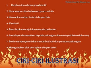 1.   Keaslian dan rekaan yang kreatif

2. Kemantapan dan kehalusan gaya melukis

3. Kesesuaian antara ilustrasi dengan teks

4. Kreativiti

5. Reka letak menonjol dan menarik perhatian

6. Imej dapat disampaikan kepada pelanggan dan menepati kehendak mesej

7. Boleh mempengaruhi dan menambat hati dan perasaan pelanggan

8. Menggunakan alat dan bahan dengan betul
 