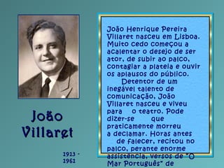 JoãoJoão
VillaretVillaret
1913 -
1961
João Henrique Pereira
Villaret nasceu em Lisboa.
Muito cedo começou a
acalentar o de...
