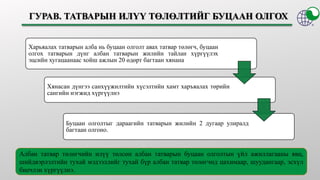 Харьяалах татварын алба нь буцаан олголт авах татвар төлөгч, буцаан
олгох татварын дүнг албан татварын жилийн тайлан хүргүүлэх
эцсийн хугацаанаас хойш ажлын 20 өдөрт багтаан хянана
Хянасан дүнгээ санхүүжилтийн хүсэлтийн хамт харъяалах төрийн
сангийн нэгжид хүргүүлнэ
Буцаан олголтыг дараагийн татварын жилийн 2 дугаар улиралд
багтаан олгоно.
Албан татвар төлөгчийн илүү төлсөн албан татварын буцаан олголтын үйл ажиллагааны явц,
шийдвэрлэлтийн тухай мэдээллийг тухай бүр албан татвар төлөгчид цахимаар, шуудангаар, эсхүл
биечлэн хүргүүлнэ.
 