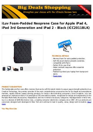 iLuv Foam-Padded Neoprene Case for Apple iPad 4,
iPad 3rd Generation and iPad 2 - Black (iCC2011BLK)
TECHNICAL DETAILS
Memory Foam for extra padded protection.q
Soft thin plush interior prevents scratches.q
compatible with iPad 2.q
Perfect fit for your iPadq
Water resistant neoprene offers essentialq
protection
Padded to protect your laptop from bumps andq
dents
Read moreq
PRODUCT DESCRIPTION
This fashionable and fun case offers memory foam and a soft thin plush interior to assure super strength protection.iLuv
Creative Technology, the premier provider of the most comprehensive accessories line for the Apple and smartphone
markets, rapidly delivers award winning products for today's discriminating consumers. Since inception, iLuv has
amassed an impressive total of 16 prestigious CES Innovations awards, recognized for design and engineering in the
Portable Multimedia Accessories, Headphones and the In-Vehicle Accessory categories. Headquartered in New York,
iLuv is a division of jWIN Electronics Corp., a leading consumer electronics company since 1997. All iLuv products are
conceived, designed and developed in New York and continue to lead in quality, value, design and innovation. Read
more
You May Also Like
 