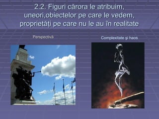2.2. Figuri c2.2. Figuri cărora le atribuim,ărora le atribuim,
uneori,obiectelor pe care le vedem,uneori,obiectelor pe care le vedem,
proprietăţi pe care nu le au în realitateproprietăţi pe care nu le au în realitate
PPerspectivăerspectivă Complexitate şi haos
 