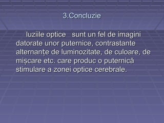 3.Concluzie3.Concluzie
luziile optice sunt un fel de imaginiluziile optice sunt un fel de imagini
datorate unor puternice, contrastantedatorate unor puternice, contrastante
alternan e de luminozitate, de culoare, dețalternan e de luminozitate, de culoare, deț
mi care etc. care produc o puternicășmi care etc. care produc o puternicăș
stimulare a zonei optice cerebrale.stimulare a zonei optice cerebrale.
 