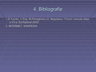 4. Bibliografie4. Bibliografie
1.D.Turcitu, V.Pop, M.Panaghianu,G. Negoiescu “Fizică”-manual clasa1.D.Turcitu, V.Pop, M.Panaghianu,G. Negoiescu “Fizică”-manual clasa
a VII-a, Ed.Radical-2000;a VII-a, Ed.Radical-2000;
2. INTERNET, WIKIPEDIA2. INTERNET, WIKIPEDIA
 