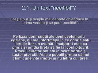2.1. Un text “necitibil”?2.1. Un text “necitibil”?
CiteCiteşşte purte pur şşi simplu mai departe chiar daci simplu mai departe chiar dacăă lala
prima vedereprima vedere ţţi se pare „necitibil“.i se pare „necitibil“.
Pe bzaa uonr sudtii ale ueni uvetsniariPe bzaa uonr sudtii ale ueni uvetsniariţţii
egzlene, nu are intoregzlene, nu are intorţţmapmapăă îîn ce odnrie satun ce odnrie satu
lierteleliertele îîtnr-un cvuntnr-un cvunâât. Imatpornt etse cat. Imatpornt etse ca
pmriapmria şşi umtlia lireti umtlia liretăă ssăă fie la lcoul pitovrit.fie la lcoul pitovrit.
Rtseul leilretor pot staRtseul leilretor pot sta îîn ocire odrnien ocire odrnie şşii
tutuşştoi ptoi pţţoi ctii. Atsa e psboiil prnteu coi ctii. Atsa e psboiil prnteu căă noinoi
ctiim cunelvite irngteictiim cunelvite irngtei şşi nu letira cu ltirea.i nu letira cu ltirea.
 