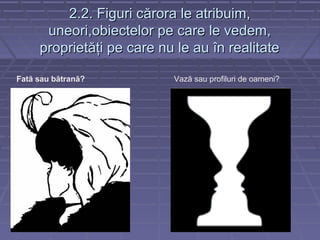 2.2. Figuri c2.2. Figuri cărora le atribuim,ărora le atribuim,
uneori,obiectelor pe care le vedem,uneori,obiectelor pe care le vedem,
proprietăţi pe care nu le au în realitateproprietăţi pe care nu le au în realitate
Fată sau bătrană? Vază sau profiluri de oameni?
 