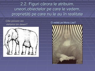 2.2. Figuri c2.2. Figuri cărora le atribuim,ărora le atribuim,
uneori,obiectelor pe care le vedem,uneori,obiectelor pe care le vedem,
proprietăţi pe care nu le au în realitateproprietăţi pe care nu le au în realitate
Câte picioare areCâte picioare are
elefantul din desen?elefantul din desen?
O vedeţi pe Mona Lisa?
 