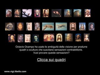 esci
Octavio Ocampo ha usato le ambiguità della visione per produrre
quadri o sculture che suscitano sensazioni contradditorie.
Vuoi provare queste sensazioni?
Clicca sui quadri
www.vigi.ilbello.com
 