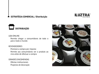ESTRATÉGIA COMERCIAL / Distribuição
DISTRIBUIÇÃO
12
LOJA ONLINE
Permite chegar a consumidores de todo o
país e todo o mundo
REVENDEDORES
Promove a compra por impulso
Permite aos consumidores ver o produto ao
vivo antes de efectuar a compra
GRANDES ENCOMENDAS
Ofertas institucionais
Projectos de decoração
 