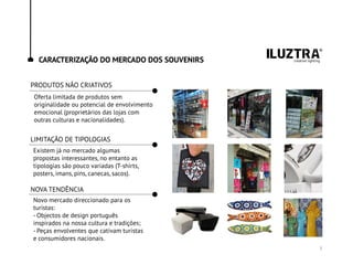 CARACTERIZAÇÃO DO MERCADO DOS SOUVENIRS
Oferta limitada de produtos sem
originalidade ou potencial de envolvimento
emocional (proprietários das lojas com
outras culturas e nacionalidades).
Existem já no mercado algumas
propostas interessantes, no entanto as
tipologias são pouco variadas (T-shirts,
posters, imans, pins, canecas, sacos).
Novo mercado direccionado para os
turistas:
- Objectos de design português
inspirados na nossa cultura e tradições;
- Peças envolventes que cativam turistas
e consumidores nacionais.
PRODUTOS NÃO CRIATIVOS
LIMITAÇÃO DE TIPOLOGIAS
NOVA TENDÊNCIA
3
 