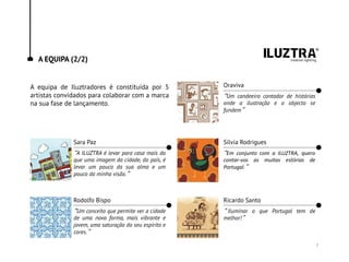 A EQUIPA (2/2)
A equipa de Iluztradores é constituída por 5
artistas convidados para colaborar com a marca
na sua fase de lançamento.
Sara Paz
“A ILUZTRA é levar para casa mais do
que uma imagem da cidade, do país, é
levar um pouco da sua alma e um
pouco da minha visão.”
Rodolfo Bispo
“Um conceito que permite ver a cidade
de uma nova forma, mais vibrante e
jovem, uma saturação do seu espírito e
cores.”
Sílvia Rodrigues
“Em conjunto com a ILUZTRA, quero
contar-vos as muitas estórias de
Portugal.”
Ricardo Santo
“ Iluminar o que Portugal tem de
melhor!”
Oraviva
“Um candeeiro contador de histórias
onde a ilustração e o objecto se
fundem”
7
 