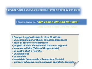 Il Gruppo Abele è una Onlus fondata a Torino nel 1965 da don Ciotti
Il Gruppo è oggi articolato in circa 60 attività:
una comunità per problemi di tossicodipendenza
spazi di ascolto e orientamento,
progetti di aiuto alle vittime di tratta e ai migranti
una casa editrice (Edizioni Gruppo Abele)
un centro studi e ricerche
una biblioteca
un archivio
due riviste (Narcomafie e Animazione Sociale),
 percorsi educativi rivolti a giovani, operatori e famiglie.
Il Gruppo lavora per “dar voce a chi non ha voce”
 