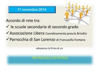 Accordo di rete tra:
 le scuole secondarie di secondo grado
Associazione Libera Coordinamento prov.le Brindisi
Parrocchia di San Lorenzo di Francavilla Fontana
attraverso la firma di un
PROTOCOLLO DI INTESA
17 novembre 2014
 
