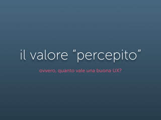 il valore “percepito”
   ovvero, quanto vale una buona UX?
 