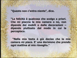 “ Questo non c’entra niente", dice.  “ Nella mia testa è già deciso che la mia camera mi piace. E’ una decisione che prendo ogni mattina al mio risveglio."  “ La felicità è qualcosa che scelgo a priori. Che mi piaccia la mia camera o no, non dipende dai mobili o dalle decorazioni – dipende piuttosto dal modo in cui la percepisco. 