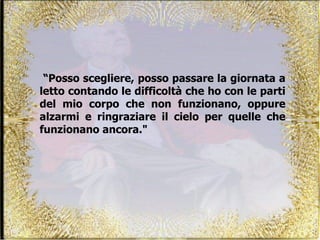 “ Posso scegliere, posso passare la giornata a letto contando le difficoltà che ho con le parti del mio corpo che non funzionano, oppure alzarmi e ringraziare il cielo per quelle che funzionano ancora."  