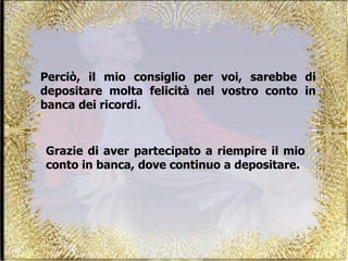 Perciò, il mio consiglio per voi, sarebbe di depositare molta felicità nel vostro conto in banca dei ricordi. Grazie di aver partecipato a riempire il mio conto in banca, dove continuo a depositare.  