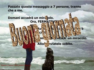 Passate questo messaggio a 7 persone, tranne che a me. Domani accadrà un miracolo.   Ora,  FERMATEVI! Avete letto e bene ciò che c’è scritto?  Domani ACCADRA’ un miracolo. Allora inviatelo subito. Musica-L’Amour rêve (André Gagnon) Buona giornata 