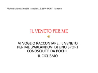 IL VENETO PER ME
VI VOGLIO RACCONTARE, IL VENETO
PER ME ,PARLANDOVI DI UNO SPORT
CONOSCIUTO DA POCHI..
IL CICLISMO
Alunno ...