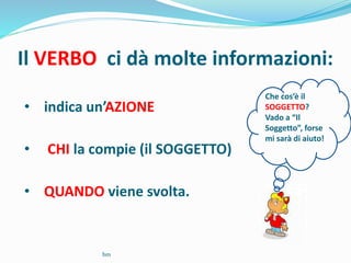 Il VERBO ci dà molte informazioni:
• indica un’AZIONE
• CHI la compie (il SOGGETTO)
• QUANDO viene svolta.
Che cos’è il
SOGGETTO?
Vado a “Il
Soggetto”, forse
mi sarà di aiuto!
bm
 