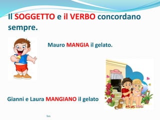 Il SOGGETTO e il VERBO concordano
sempre.
Mauro MANGIA il gelato.
Gianni e Laura MANGIANO il gelato
bm
 