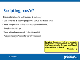 Scripting, cos'è?
Che caratteristiche ha un linguaggio di scripting:
   Gira all'interno di un altro programma (virtual machine o simili)
   Viene interpretato run-time, non è compilato in binario
   Semplice da utilizzare
   Viene utilizzato per compiti in domini specifici
   Può servire come “supporto” per altri linguaggi


                                                          Scripting languages [...] are computer
                                                          programming languages that are typically
                                                          interpreted and can be typed [interpreted]
                                                          directly from a keyboard.
                                                                                     Wikipedia.org
 