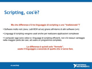 Scripting, cos'è?

           Ma che differenza c'è tra linguaggio di scripting e uno “tradizionale”?
   Software molto noti (Java, LabVIEW ad es) girano all'interno di altri software (vm)
   Linguaggi di scripting vengono usati anche per realizzare applicazioni complesse
I computer oggi sono veloci e i linguaggi di scripting efficienti, non c'è nessun vantaggio
nella maggior parte dei casi, ad usare un programma compilato.


                             La differenza è quindi solo “formale”,
                  usate il linguaggio a seconda di quello che vi serve fare.
 