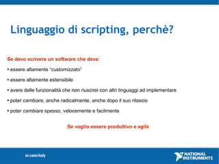 Linguaggio di scripting, perchè?

Se devo scrivere un software che deve:
   essere altamente “customizzato”
   essere altamente estensibile
   avere delle funzionalità che non riuscirei con altri linguaggi ad implementare
   poter cambiare, anche radicalmente, anche dopo il suo rilascio
   poter cambiare spesso, velocemente e facilmente


                              Se voglio essere produttivo e agile
 