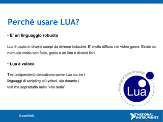 Perchè usare LUA?
   E' un linguaggio robusto

Lua è usato in diversi campi da diverse industrie. E' molto diffuso nei video game. Esiste un
manuale molto ben fatto, gratis e on-line e diversi libri.

   Lua è veloce

Test indipendenti dimostrano come Lua sia tra i
linguaggi di scripting più veloci, sia durante i
test ma soprattutto nella “vita reale”
 