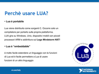 Perchè usare LUA?
   Lua è portabile

Lua viene distribuito come sorgenti C. Occorre solo un
compilatore per portarlo sulla propria piattaforma.
LUA gira su Windows, Unix, dispositivi mobili con piccoli
processori ARM e addirittura sul Lego Mindstorm NXT!

   Lua è “embeddable”

è molto facile estendere un linguaggio con le funzioni
di Lua ed è facile permettere a Lua di usare
funzioni di un altro linguaggio
 