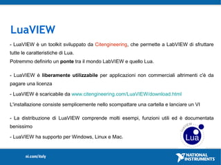 LuaVIEW
- LuaVIEW è un toolkit sviluppato da Citengineering, che permette a LabVIEW di sfruttare
tutte le caratteristiche di Lua.
Potremmo definirlo un ponte tra il mondo LabVIEW e quello Lua.

- LuaVIEW è liberamente utilizzabile per applicazioni non commerciali altrimenti c'è da
pagare una licenza

- LuaVIEW è scaricabile da www.citengineering.com/LuaVIEW/download.html

L'installazione consiste semplicemente nello scompattare una cartella e lanciare un VI

- La distribuzione di LuaVIEW comprende molti esempi, funzioni utili ed è documentata
benissimo

- LuaVIEW ha supporto per Windows, Linux e Mac.
 