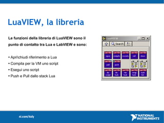 LuaVIEW, la libreria
Le funzioni della libreria di LuaVIEW sono il
punto di contatto tra Lua e LabVIEW e sono:

                                                LuaVIEW CIN
   Aprichiudi riferimento a Lua                 LUA VM
   Compila per la VM uno script
   Esegui uno script
   Push e Pull dallo stack Lua
 