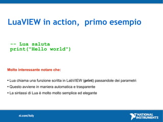 LuaVIEW in action, primo esempio

    -- Lua saluta
    print("Hello world")



Molto interessante notare che:

   Lua chiama una funzione scritta in LabVIEW (print) passandole dei parametri
   Questo avviene in maniera automatica e trasparente
   La sintassi di Lua è molto molto semplice ed elegante
 