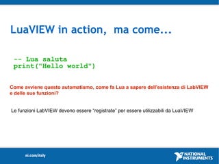 LuaVIEW in action, ma come...

 -- Lua saluta
 print("Hello world")


Come avviene questo automatismo, come fa Lua a sapere dell'esistenza di LabVIEW
e delle sue funzioni?


Le funzioni LabVIEW devono essere “registrate” per essere utilizzabili da LuaVIEW
 