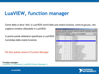 LuaVIEW, function manager

  Come detto si deve “dire” a LuaVIEW com'è fatta una nostra funzione, come la print, che
  vogliamo rendere utilizzabile in LuaVIEW.


  In poche parole dobbiamo specificare a LuaVIEW
  il prototipo della nostra funzione




  Per fare questo usiamo il Function Manager



Function manager:
LuaVIEW1.2.1luaviewtui_LuaVIEW Function Manager.vi
 